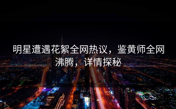 明星遭遇花絮全网热议，鉴黄师全网沸腾，详情探秘