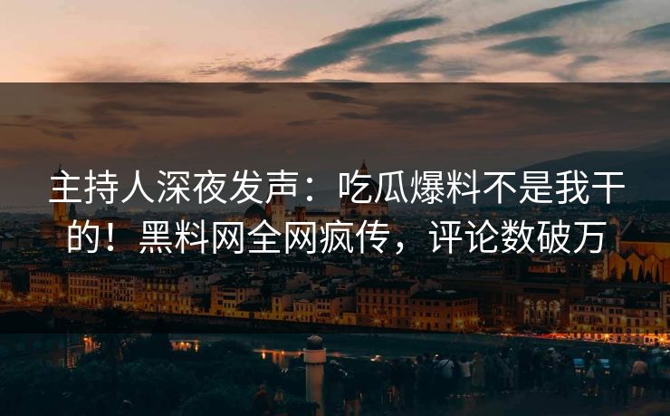 主持人深夜发声：吃瓜爆料不是我干的！黑料网全网疯传，评论数破万