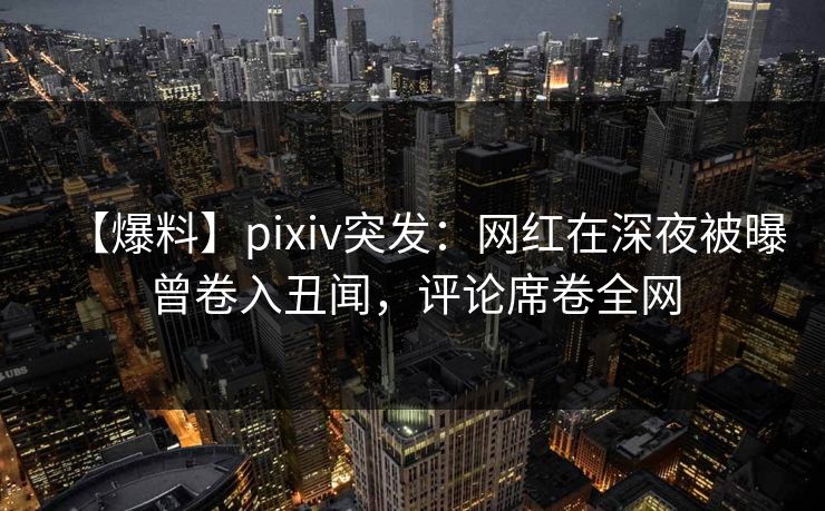 【爆料】pixiv突发：网红在深夜被曝曾卷入丑闻，评论席卷全网
