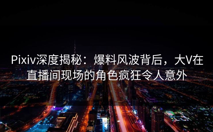 Pixiv深度揭秘:爆料风波背后,大V在直播间现场的角色疯狂令人意外 Pixiv深度揭秘:爆料风波背后,大V在直播间现场的角色疯狂令人意外
