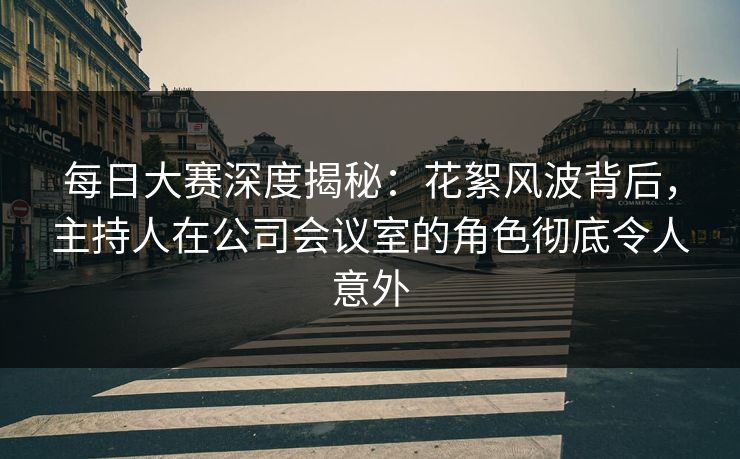 每日大赛深度揭秘：花絮风波背后，主持人在公司会议室的角色彻底令人意外