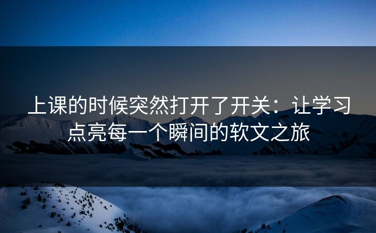 上课的时候突然打开了开关：让学习点亮每一个瞬间的软文之旅