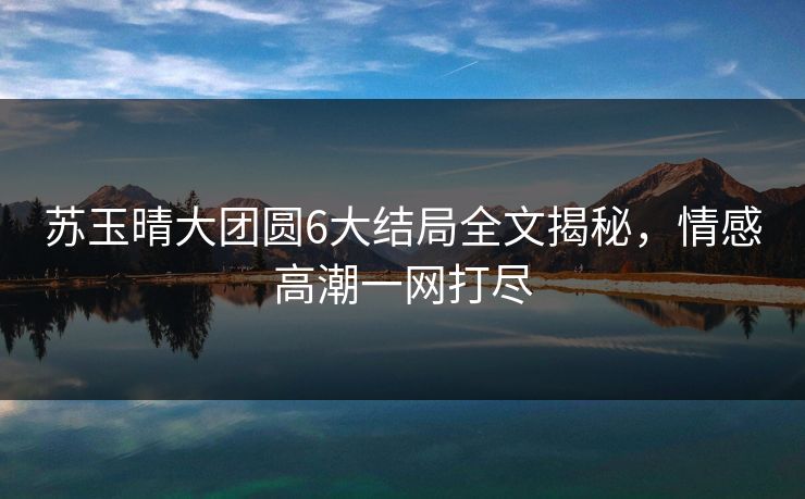 苏玉晴大团圆6大结局全文揭秘，情感高潮一网打尽