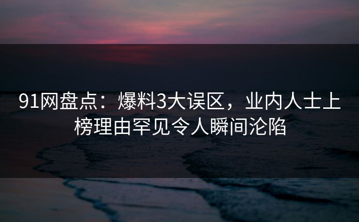 91网盘点：爆料3大误区，业内人士上榜理由罕见令人瞬间沦陷