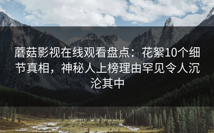 蘑菇影视在线观看盘点：花絮10个细节真相，神秘人上榜理由罕见令人沉沦其中