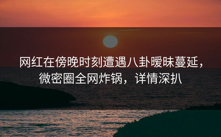 网红在傍晚时刻遭遇八卦暧昧蔓延，微密圈全网炸锅，详情深扒