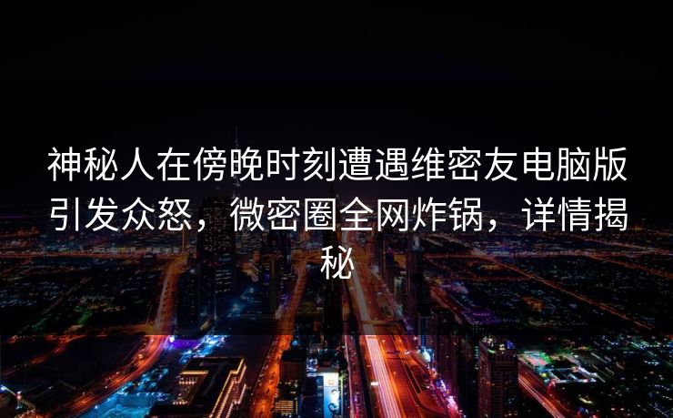 神秘人在傍晚时刻遭遇维密友电脑版引发众怒，微密圈全网炸锅，详情揭秘