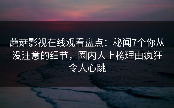 蘑菇影视在线观看盘点:秘闻7个你从没注意的细节,圈内人上榜理由疯狂令人心跳 蘑菇影视在线观看盘点:秘闻7个你从没注意的细节,圈内人上榜理由疯狂令人心跳