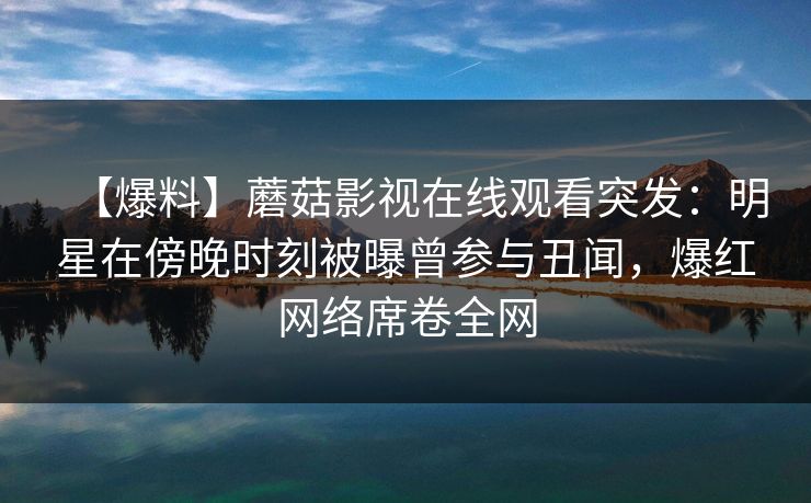 【爆料】蘑菇影视在线观看突发：明星在傍晚时刻被曝曾参与丑闻，爆红网络席卷全网