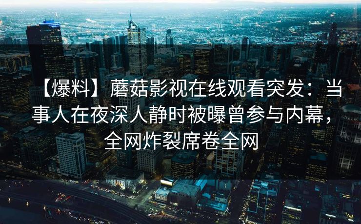 【爆料】蘑菇影视在线观看突发：当事人在夜深人静时被曝曾参与内幕，全网炸裂席卷全网