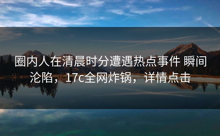 圈内人在清晨时分遭遇热点事件 瞬间沦陷，17c全网炸锅，详情点击