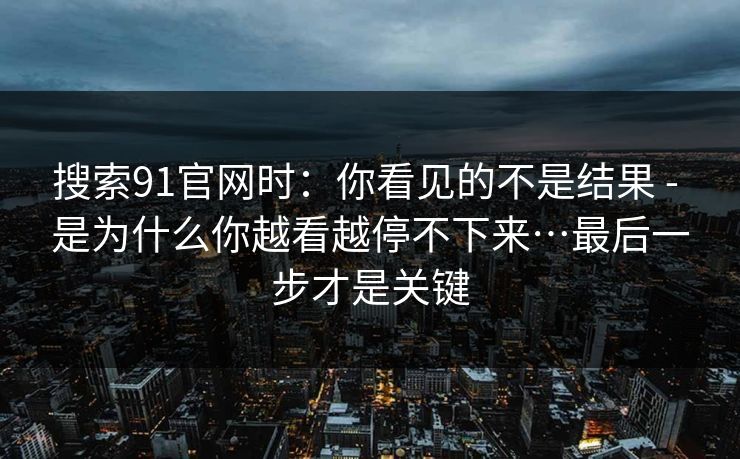 搜索91官网时：你看见的不是结果 - 是为什么你越看越停不下来…最后一步才是关键
