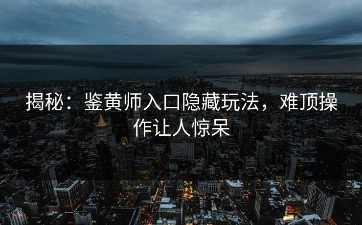 揭秘：鉴黄师入口隐藏玩法，难顶操作让人惊呆