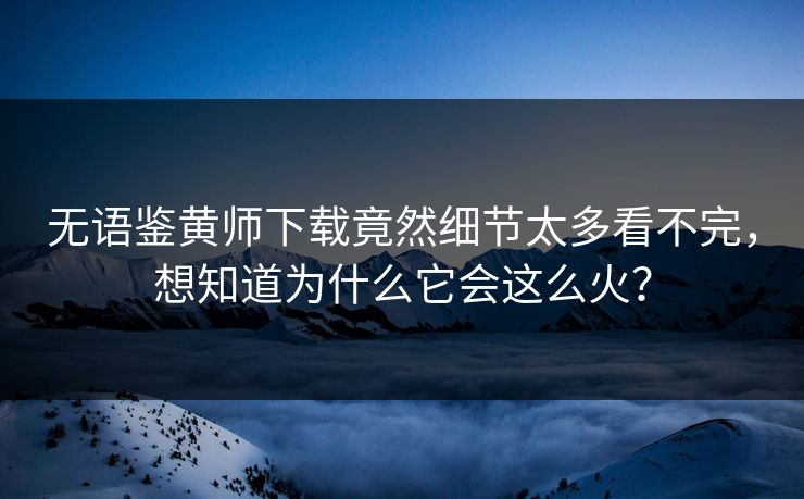 无语鉴黄师下载竟然细节太多看不完，想知道为什么它会这么火？