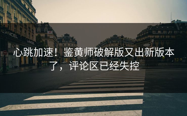 心跳加速！鉴黄师破解版又出新版本了，评论区已经失控