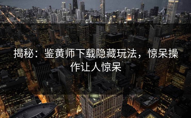 揭秘：鉴黄师下载隐藏玩法，惊呆操作让人惊呆