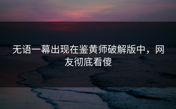 无语一幕出现在鉴黄师破解版中，网友彻底看傻