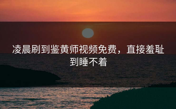 凌晨刷到鉴黄师视频免费，直接羞耻到睡不着