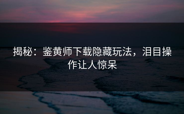 揭秘：鉴黄师下载隐藏玩法，泪目操作让人惊呆