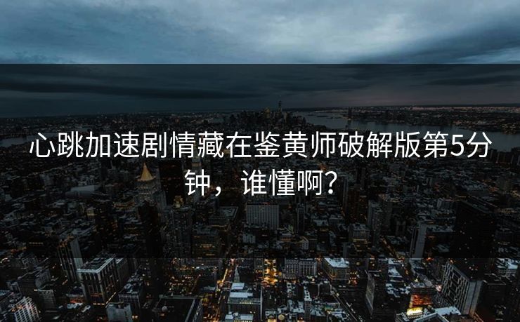 心跳加速剧情藏在鉴黄师破解版第5分钟，谁懂啊？