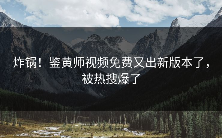 炸锅！鉴黄师视频免费又出新版本了，被热搜爆了