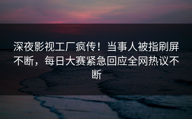 深夜影视工厂疯传！当事人被指刷屏不断，每日大赛紧急回应全网热议不断