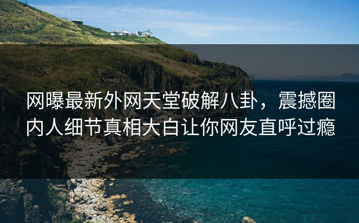 网曝最新外网天堂破解八卦，震撼圈内人细节真相大白让你网友直呼过瘾