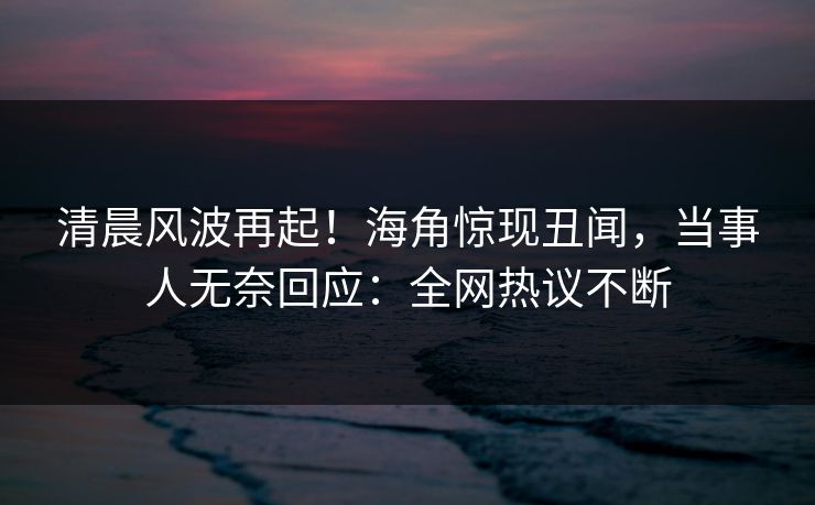 清晨风波再起！海角惊现丑闻，当事人无奈回应：全网热议不断