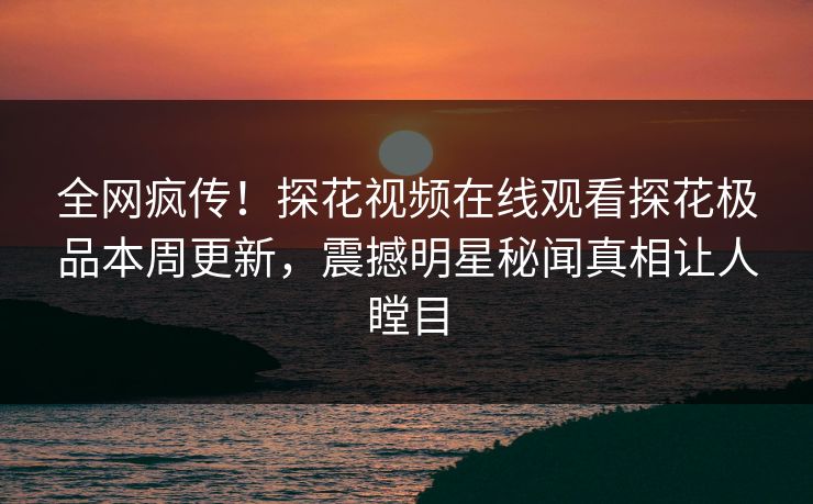 全网疯传！探花视频在线观看探花极品本周更新，震撼明星秘闻真相让人瞠目