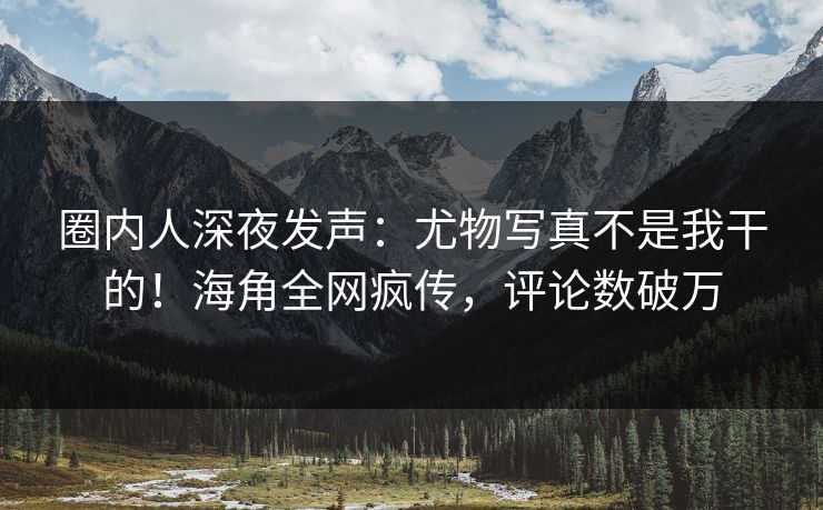 圈内人深夜发声：尤物写真不是我干的！海角全网疯传，评论数破万