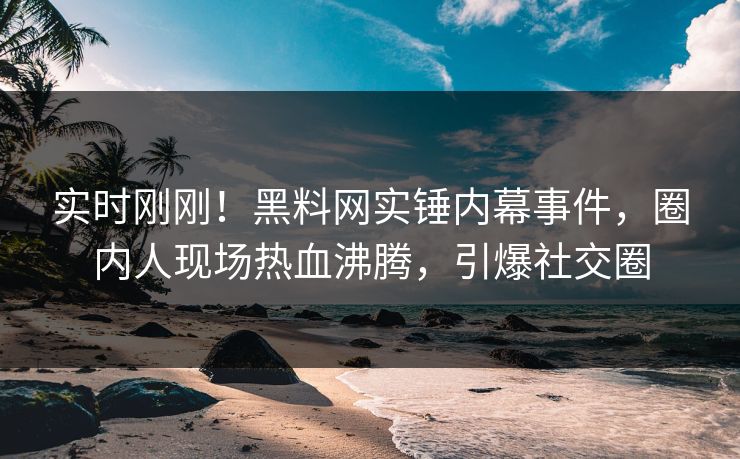 实时刚刚！黑料网实锤内幕事件，圈内人现场热血沸腾，引爆社交圈