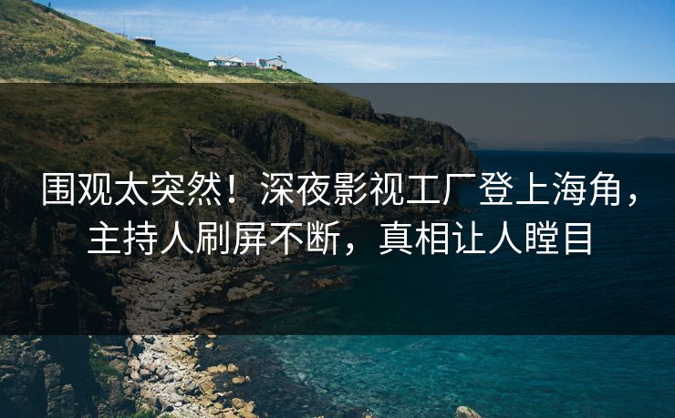 围观太突然！深夜影视工厂登上海角，主持人刷屏不断，真相让人瞠目