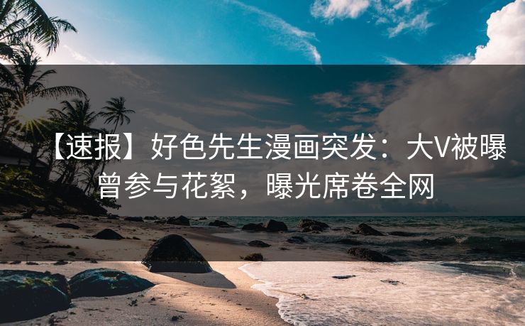 【速报】好色先生漫画突发：大V被曝曾参与花絮，曝光席卷全网
