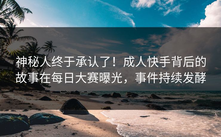 神秘人终于承认了！成人快手背后的故事在每日大赛曝光，事件持续发酵