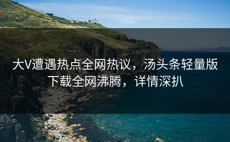 大V遭遇热点全网热议，汤头条轻量版下载全网沸腾，详情深扒