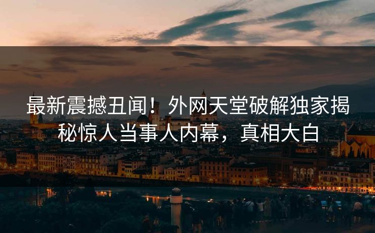 最新震撼丑闻！外网天堂破解独家揭秘惊人当事人内幕，真相大白