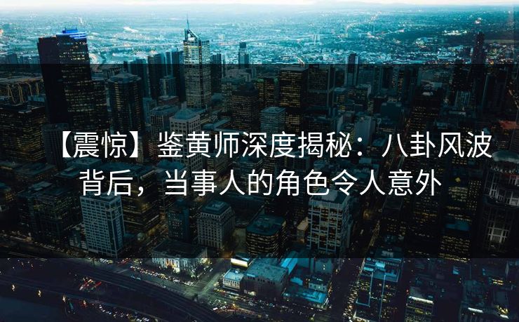 【震惊】鉴黄师深度揭秘：八卦风波背后，当事人的角色令人意外