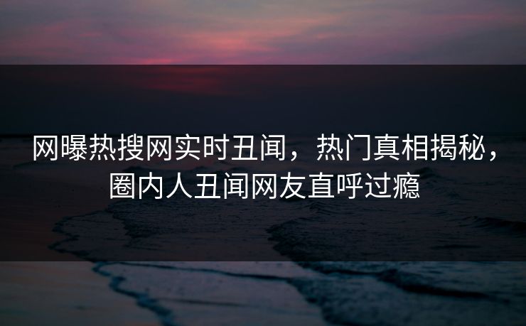 网曝热搜网实时丑闻，热门真相揭秘，圈内人丑闻网友直呼过瘾
