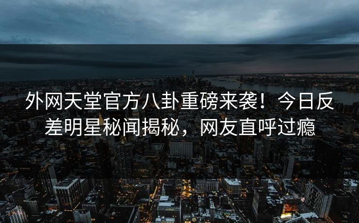 外网天堂官方八卦重磅来袭！今日反差明星秘闻揭秘，网友直呼过瘾