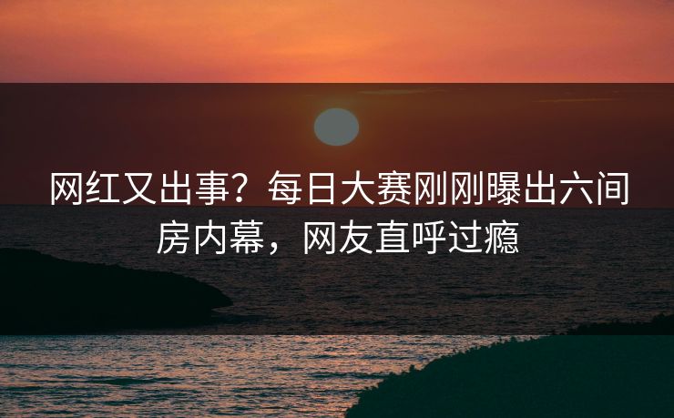 网红又出事？每日大赛刚刚曝出六间房内幕，网友直呼过瘾