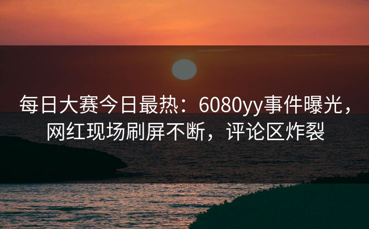 每日大赛今日最热：6080yy事件曝光，网红现场刷屏不断，评论区炸裂