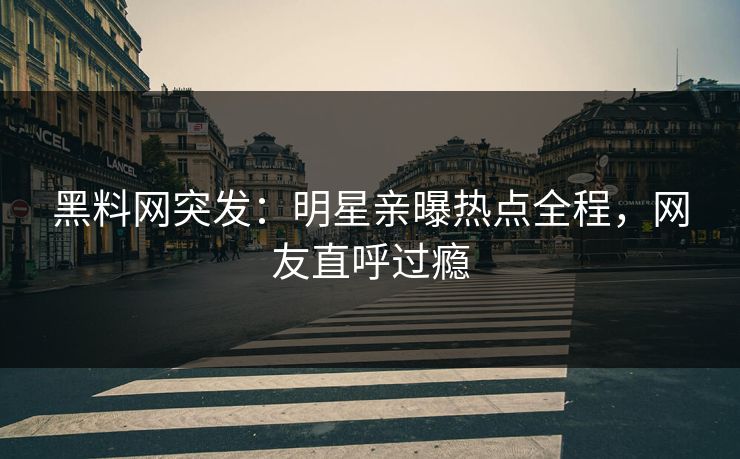 黑料网突发：明星亲曝热点全程，网友直呼过瘾