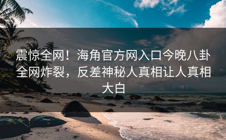 震惊全网！海角官方网入口今晚八卦全网炸裂，反差神秘人真相让人真相大白