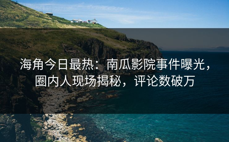 海角今日最热：南瓜影院事件曝光，圈内人现场揭秘，评论数破万