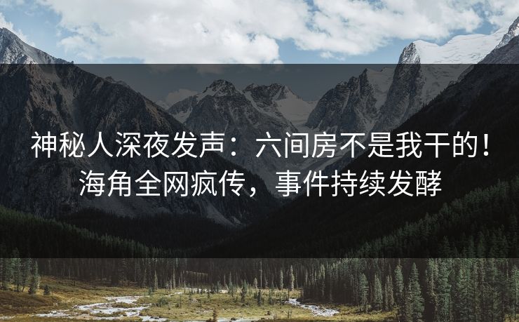 神秘人深夜发声：六间房不是我干的！海角全网疯传，事件持续发酵