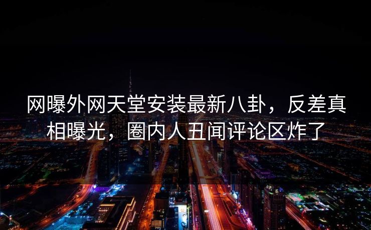 网曝外网天堂安装最新八卦，反差真相曝光，圈内人丑闻评论区炸了