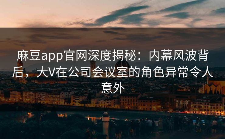 麻豆app官网深度揭秘：内幕风波背后，大V在公司会议室的角色异常令人意外