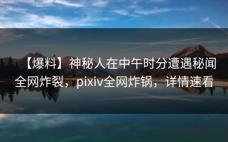 【爆料】神秘人在中午时分遭遇秘闻全网炸裂，pixiv全网炸锅，详情速看