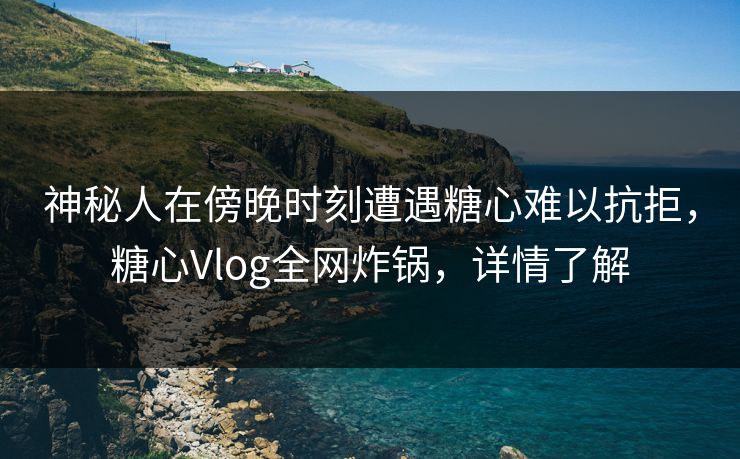 神秘人在傍晚时刻遭遇糖心难以抗拒，糖心Vlog全网炸锅，详情了解