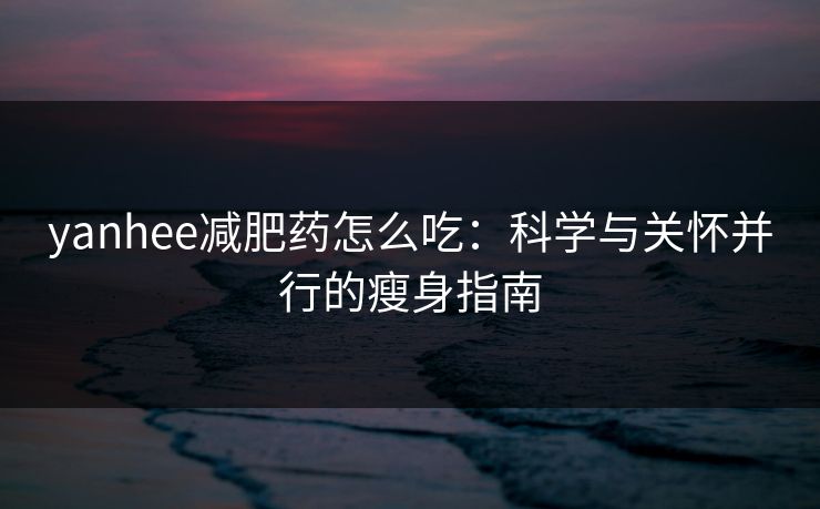yanhee减肥药怎么吃：科学与关怀并行的瘦身指南